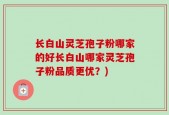 长白山灵芝孢子粉哪家的好长白山哪家灵芝孢子粉品质更优？)