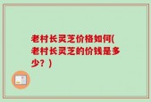 老村长灵芝价格如何(老村长灵芝的价钱是多少？)