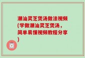 潮汕灵芝煲汤做法视频(学做潮汕灵芝煲汤，简单易懂视频教程分享)