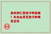 南京同仁堂孢子粉胶囊？长白山灵芝孢子粉哪家正宗