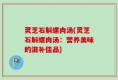 灵芝石斛螺肉汤(灵芝石斛螺肉汤：营养美味的滋补佳品)