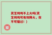 灵芝炖鸡不上火吗(灵芝炖鸡可有效降火，你不可错过！)