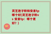 灵芝孢子粉和安素tp哪个好(灵芝孢子粉vs 安素tp：哪个更好？)