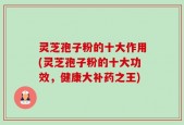 灵芝孢子粉的十大作用(灵芝孢子粉的十大功效，健康大补药之王)