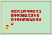 破壁灵芝粉与破壁灵芝孢子粉(破壁灵芝粉和孢子粉的区别及选择建议