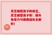 灵芝破壁孢子粉修正_灵芝破壁孢子粉：提升免疫力与健康益处全解析)