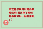 灵芝孢子粉可以同丹参片吃吗(灵芝孢子粉和丹参片可以一起食用吗？)
