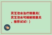 灵芝泡水治疗胆囊炎(灵芝泡水可缓解胆囊炎，推荐试试！)