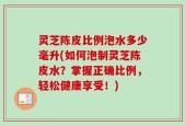 灵芝陈皮比例泡水多少毫升(如何泡制灵芝陈皮水？掌握正确比例，轻松健康享受！)