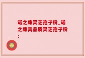 诺之康灵芝孢子粉_诺之康高品质灵芝孢子粉：