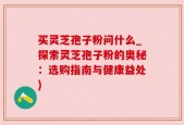 买灵芝孢子粉问什么_探索灵芝孢子粉的奥秘：选购指南与健康益处)