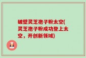 破壁灵芝孢子粉太空(灵芝孢子粉成功登上太空，开创新领域)