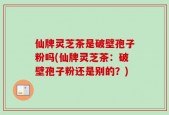 仙牌灵芝茶是破壁孢子粉吗(仙牌灵芝茶：破壁孢子粉还是别的？)