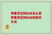 苹果灵芝枸杞水怎么煮苹果灵芝枸杞水的制作方法