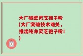 大厂破壁灵芝孢子粉 (大厂突破技术难关，推出纯净灵芝孢子粉！)