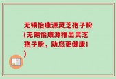 无锡怡康源灵芝孢子粉(无锡怡康源推出灵芝孢子粉，助您更健康！)
