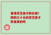 香港灵芝孢子粉价格？网购几十元的灵芝孢子粉是真的吗