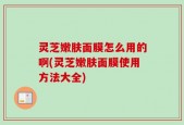 灵芝嫩肤面膜怎么用的啊(灵芝嫩肤面膜使用方法大全)