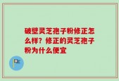 破壁灵芝孢子粉修正怎么样？修正的灵芝孢子粉为什么便宜