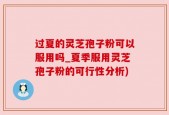 过夏的灵芝孢子粉可以服用吗_夏季服用灵芝孢子粉的可行性分析)