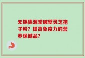 无锡德源堂破壁灵芝孢子粉？提高免疫力的营养保健品？