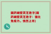 国药破壁灵芝孢子(国药破壁灵芝孢子：强化免疫力，悄然上市)