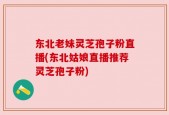 东北老妹灵芝孢子粉直播(东北姑娘直播推荐灵芝孢子粉)