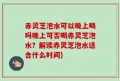 赤灵芝泡水可以晚上喝吗晚上可否喝赤灵芝泡水？解读赤灵芝泡水适合什么时间)
