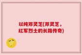 以纯邓灵芝(邓灵芝，红军烈士的长路传奇)