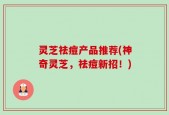 灵芝祛痘产品推荐(神奇灵芝，祛痘新招！)