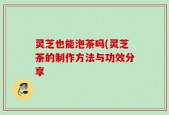 灵芝也能泡茶吗(灵芝茶的制作方法与功效分享
