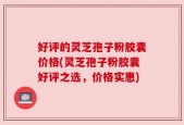 好评的灵芝孢子粉胶囊价格(灵芝孢子粉胶囊好评之选，价格实惠)