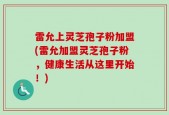 雷允上灵芝孢子粉加盟(雷允加盟灵芝孢子粉，健康生活从这里开始！)