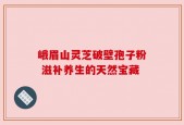 峨眉山灵芝破壁孢子粉 滋补养生的天然宝藏