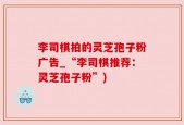 李司棋拍的灵芝孢子粉广告_“李司棋推荐：灵芝孢子粉”)