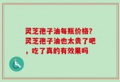灵芝孢子油每瓶价格？灵芝孢子油也太贵了吧，吃了真的有效果吗