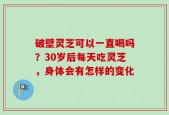 破壁灵芝可以一直喝吗？30岁后每天吃灵芝，身体会有怎样的变化