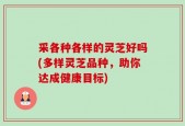采各种各样的灵芝好吗(多样灵芝品种，助你达成健康目标)