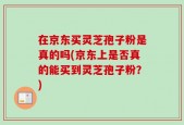 在京东买灵芝孢子粉是真的吗(京东上是否真的能买到灵芝孢子粉？)
