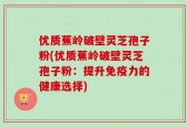 优质蕉岭破壁灵芝孢子粉(优质蕉岭破壁灵芝孢子粉：提升免疫力的健康选择)