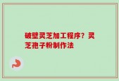 破壁灵芝加工程序？灵芝孢子粉制作法