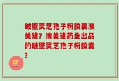 破壁灵芝孢子粉胶囊澳美建？澳美建药业出品的破壁灵芝孢子粉胶囊？