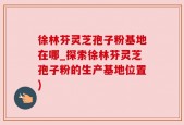 徐林芬灵芝孢子粉基地在哪_探索徐林芬灵芝孢子粉的生产基地位置)