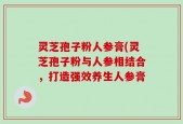 灵芝孢子粉人参膏(灵芝孢子粉与人参相结合，打造强效养生人参膏
