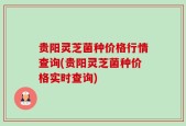 贵阳灵芝菌种价格行情查询(贵阳灵芝菌种价格实时查询)