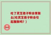 吃了灵芝孢子粉会胃胀么(吃灵芝孢子粉会引起腹胀吗？)