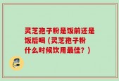 灵芝孢子粉是饭前还是饭后喝 (灵芝孢子粉什么时候饮用最佳？)