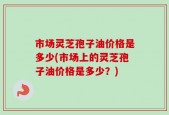 市场灵芝孢子油价格是多少(市场上的灵芝孢子油价格是多少？)