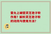 雷允上破壁灵芝孢子粉作用？解析灵芝孢子粉的功效与使用方法？