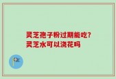 灵芝孢子粉过期能吃？灵芝水可以浇花吗